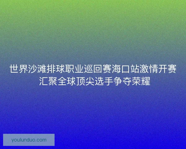 世界沙滩排球职业巡回赛海口站激情开赛 汇聚全球顶尖选手争夺荣耀
