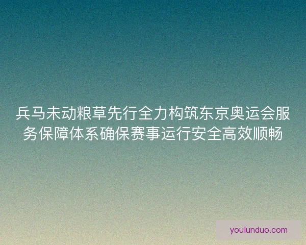 兵马未动粮草先行全力构筑东京奥运会服务保障体系确保赛事运行安全高效顺畅