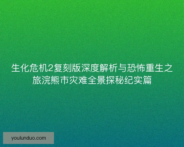 生化危机2复刻版深度解析与恐怖重生之旅浣熊市灾难全景探秘纪实篇
