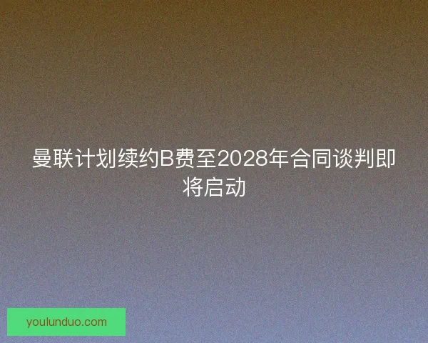 曼联计划续约B费至2028年合同谈判即将启动