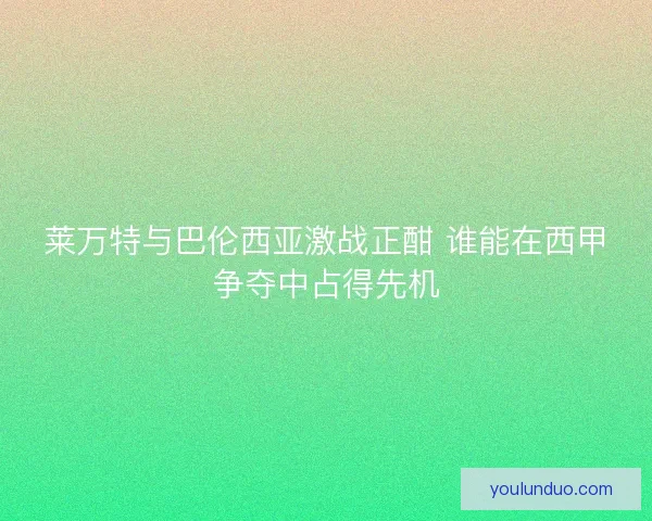 莱万特与巴伦西亚激战正酣 谁能在西甲争夺中占得先机