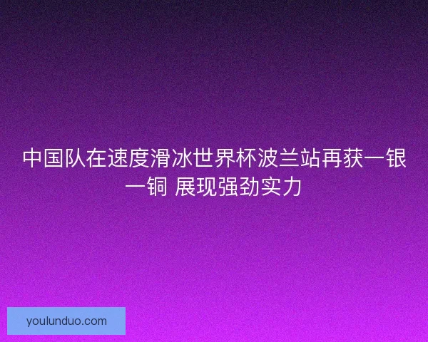 中国队在速度滑冰世界杯波兰站再获一银一铜 展现强劲实力