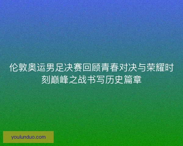 伦敦奥运男足决赛回顾青春对决与荣耀时刻巅峰之战书写历史篇章