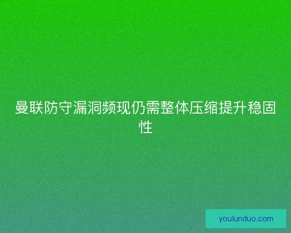 曼联防守漏洞频现仍需整体压缩提升稳固性