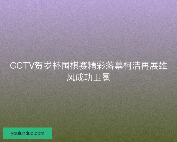 CCTV贺岁杯围棋赛精彩落幕柯洁再展雄风成功卫冕