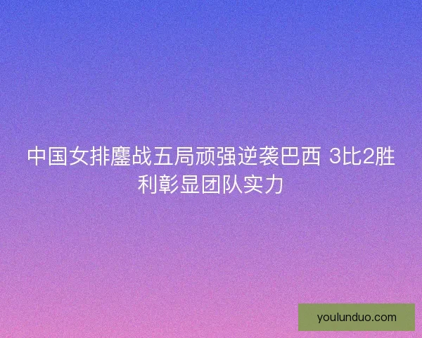 中国女排鏖战五局顽强逆袭巴西 3比2胜利彰显团队实力