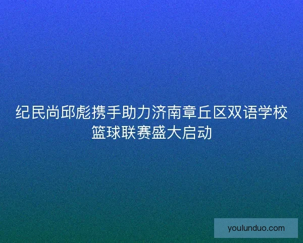 纪民尚邱彪携手助力济南章丘区双语学校篮球联赛盛大启动