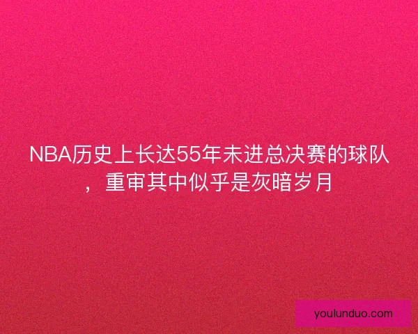 NBA历史上长达55年未进总决赛的球队，重审其中似乎是灰暗岁月
