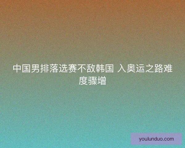 中国男排落选赛不敌韩国 入奥运之路难度骤增