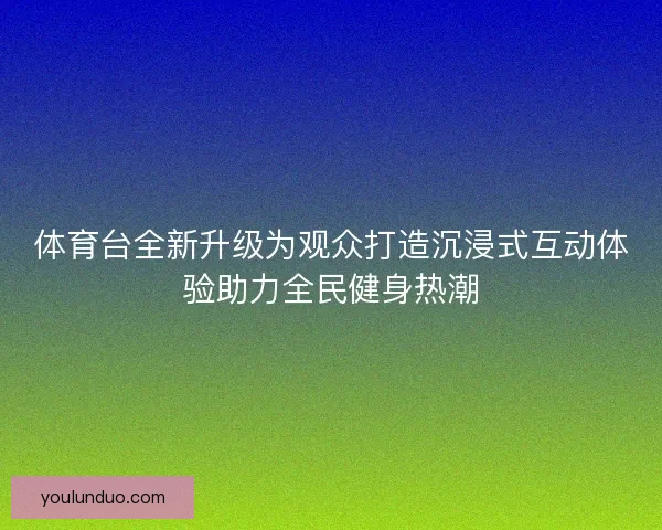 体育台全新升级为观众打造沉浸式互动体验助力全民健身热潮