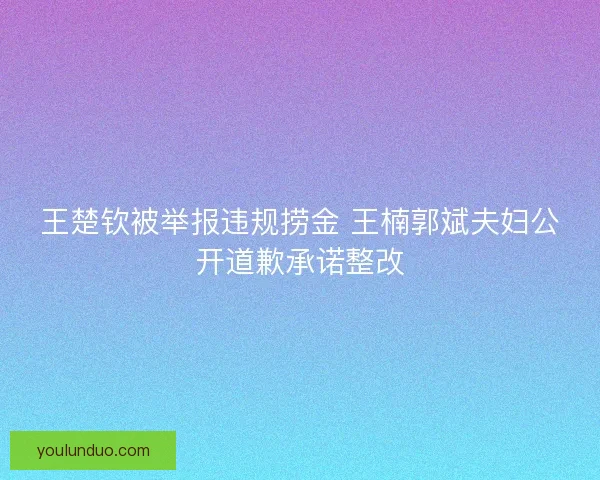 王楚钦被举报违规捞金 王楠郭斌夫妇公开道歉承诺整改